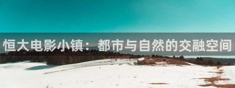 小小影视热门电视剧有哪些：恒大电影小镇：都市与自然的交融空间